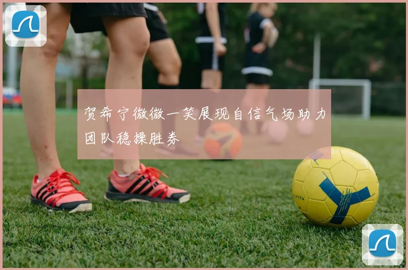 贺希宁微微一笑展现自信气场助力团队稳操胜券