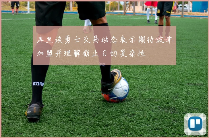 库里谈勇士交易动态表示期待波津加盟并理解截止日的复杂性