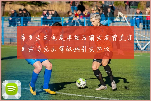希罗女友竟是库兹马前女友曾直言库兹马无法驾驭她引发热议