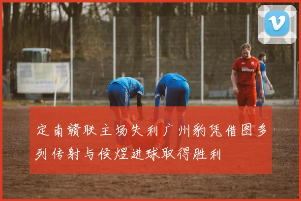 定南赣联主场失利广州豹凭借图多列传射与侯煜进球取得胜利