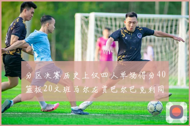 分区决赛历史上仅四人单场得分40篮板20文班马尔龙贾巴尔巴克利同台竞技