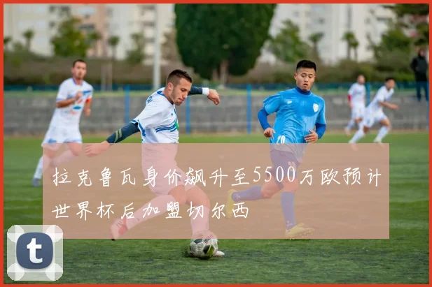 拉克鲁瓦身价飙升至5500万欧预计世界杯后加盟切尔西