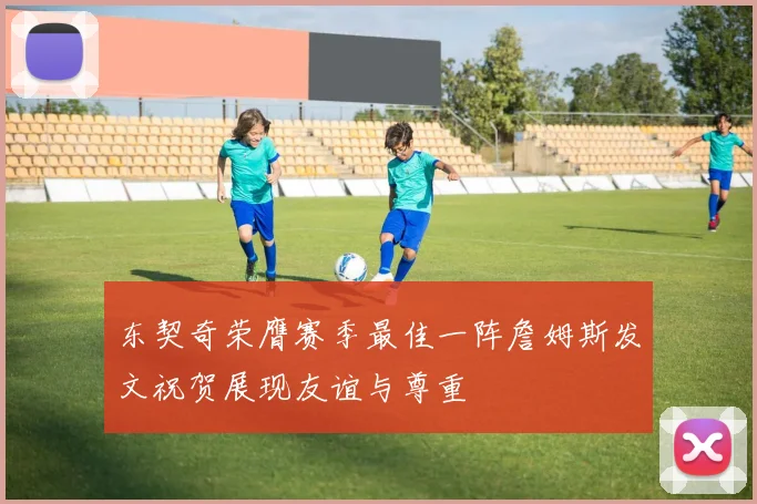 东契奇荣膺赛季最佳一阵詹姆斯发文祝贺展现友谊与尊重