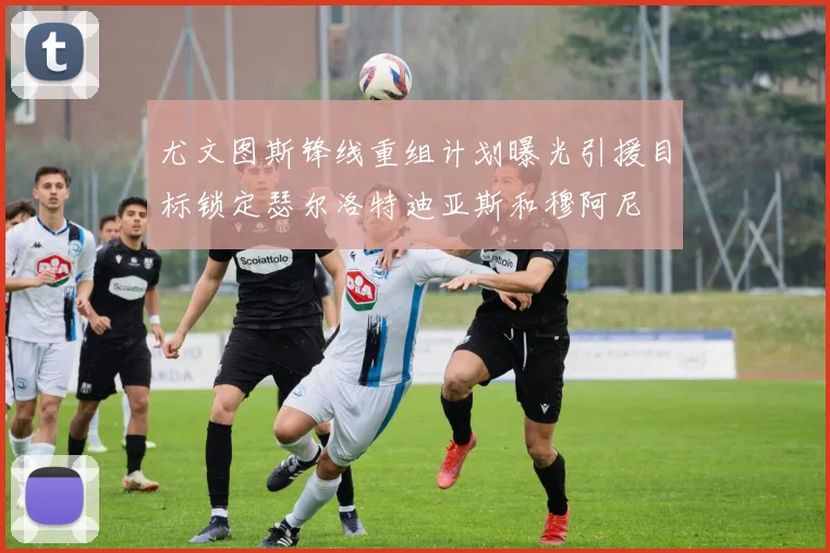尤文图斯锋线重组计划曝光引援目标锁定瑟尔洛特迪亚斯和穆阿尼