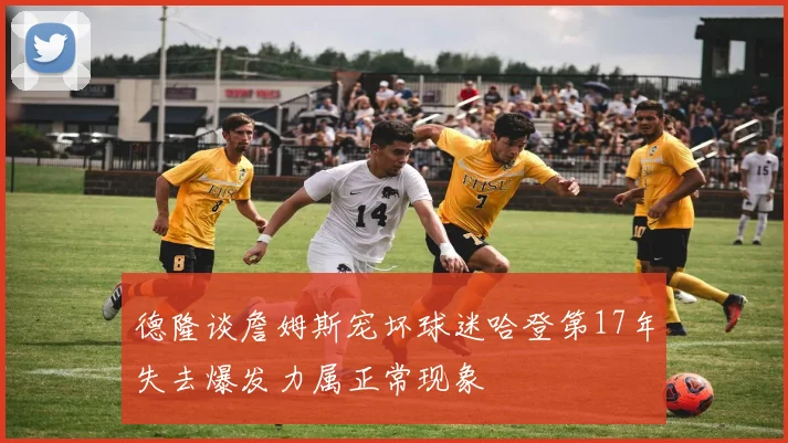 德隆谈詹姆斯宠坏球迷哈登第17年失去爆发力属正常现象
