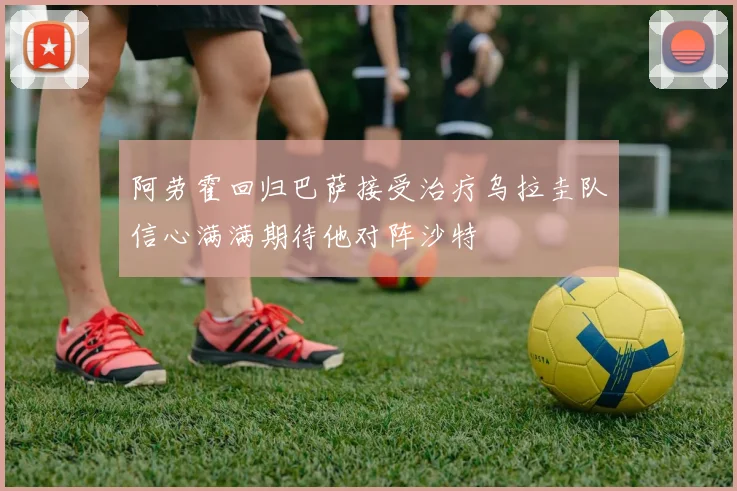 阿劳霍回归巴萨接受治疗乌拉圭队信心满满期待他对阵沙特