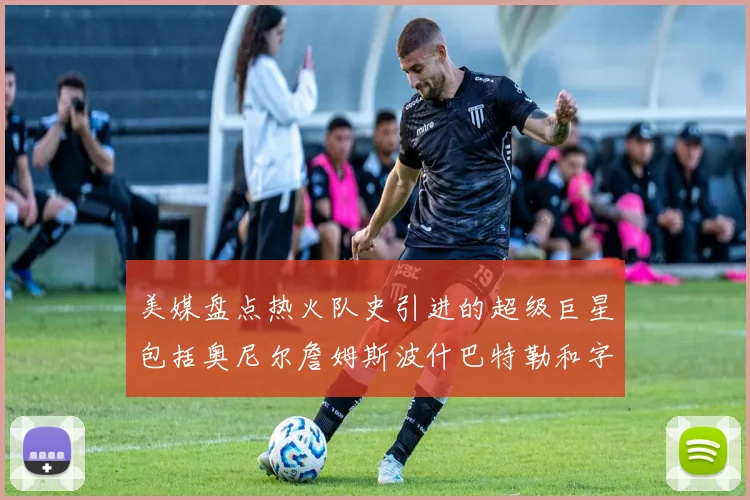 美媒盘点热火队史引进的超级巨星包括奥尼尔詹姆斯波什巴特勒和字母哥
