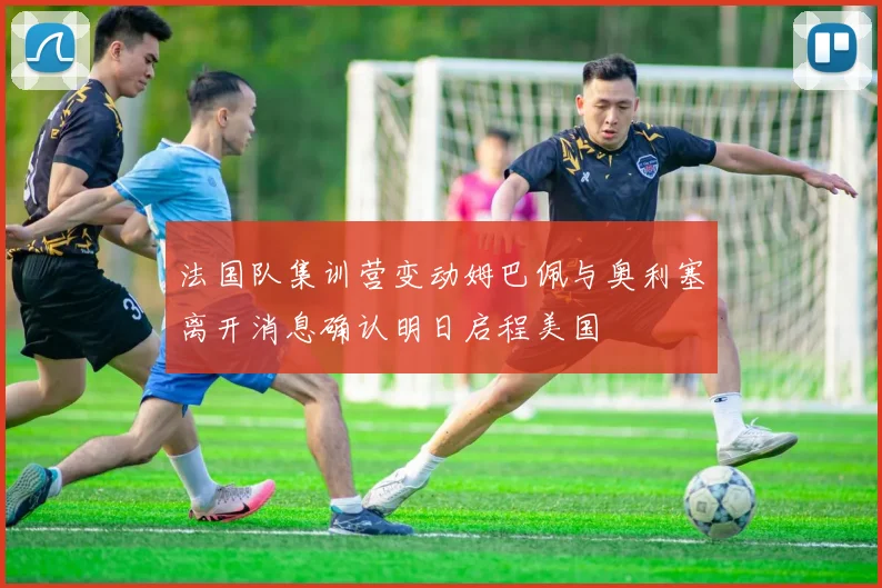 法国队集训营变动姆巴佩与奥利塞离开消息确认明日启程美国