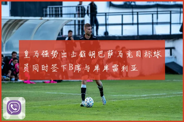 皇马强势出击截胡巴萨马竞目标球员同时签下B席与库库雷利亚