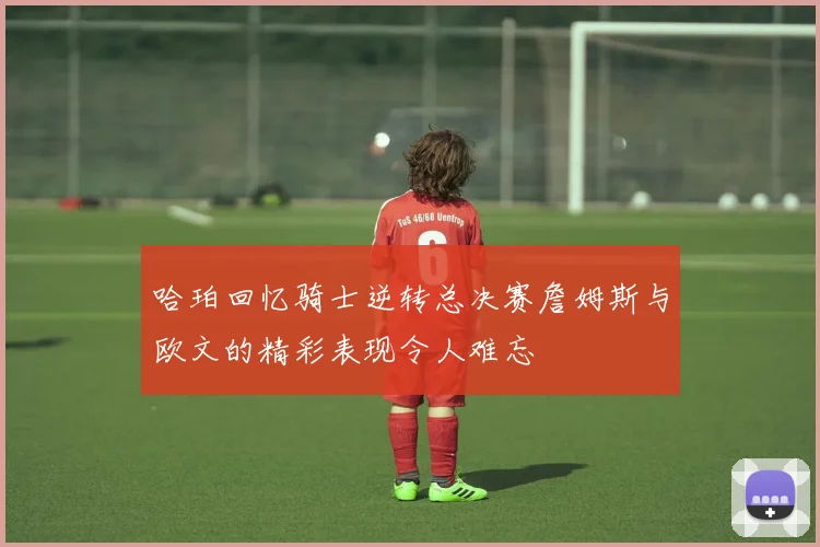 哈珀回忆骑士逆转总决赛詹姆斯与欧文的精彩表现令人难忘