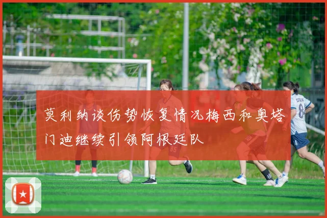 莫利纳谈伤势恢复情况梅西和奥塔门迪继续引领阿根廷队