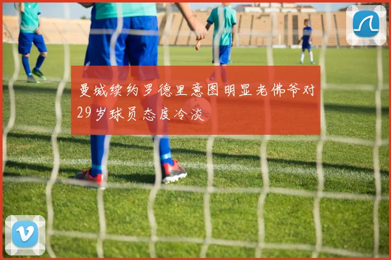 曼城续约罗德里意图明显老佛爷对29岁球员态度冷淡