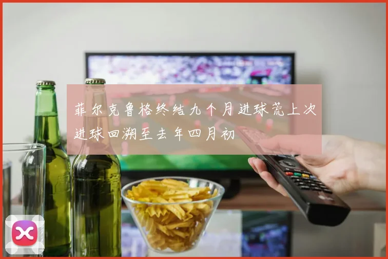 菲尔克鲁格终结九个月进球荒上次进球回溯至去年四月初