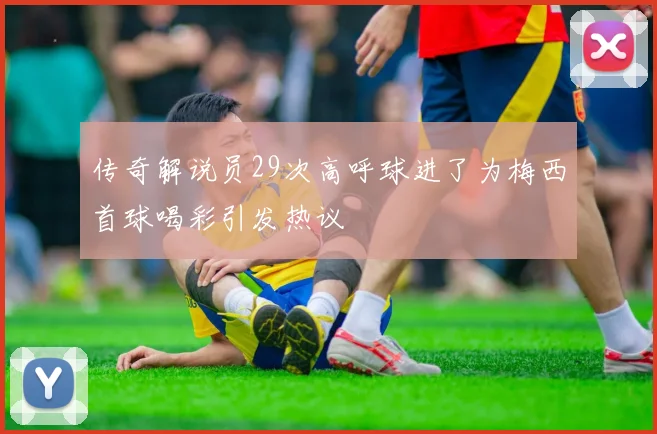传奇解说员29次高呼球进了为梅西首球喝彩引发热议