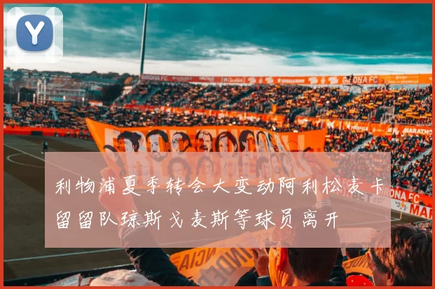 利物浦夏季转会大变动阿利松麦卡留留队琼斯戈麦斯等球员离开