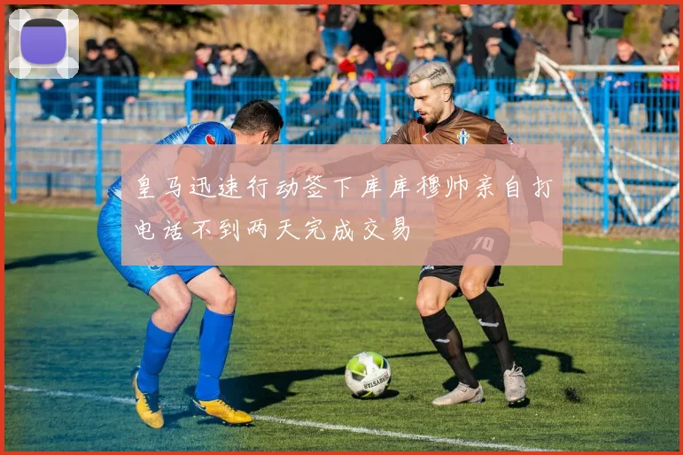 皇马迅速行动签下库库穆帅亲自打电话不到两天完成交易