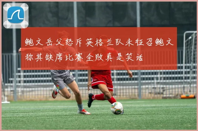 鲍文岳父怒斥英格兰队未征召鲍文称其缺席比赛全败真是笑话