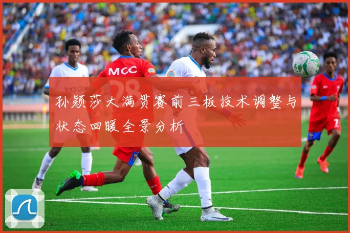 孙颖莎大满贯赛前三板技术调整与状态回暖全景分析