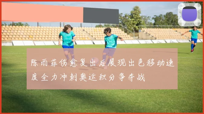 陈雨菲伤愈复出后展现出色移动速度全力冲刺奥运积分争夺战