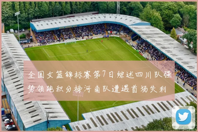 全国女篮锦标赛第7日综述四川队强势领跑积分榜河南队遭遇首场失利