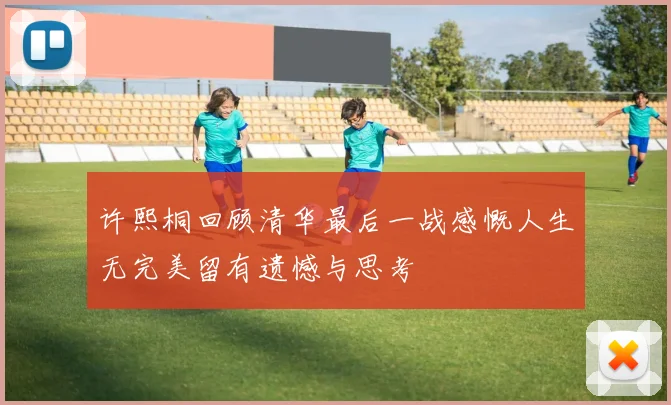 许熙桐回顾清华最后一战感慨人生无完美留有遗憾与思考