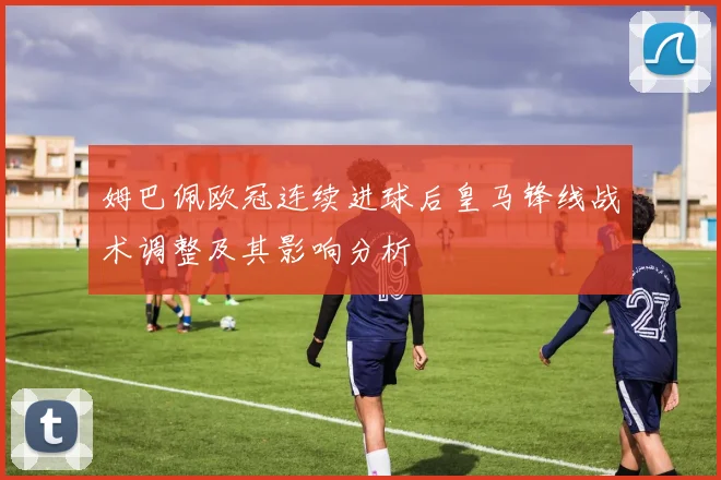 姆巴佩欧冠连续进球后皇马锋线战术调整及其影响分析